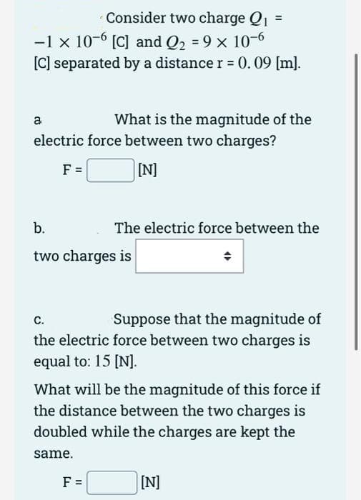 Consider two charge Q1
%D
-1 x 10-6 [C] and Q2 = 9 x 10-6
[C] separated by a distance r = 0.09 [m].
What is the magnitude of the
electric force between two charges?
a
F =
[N]
b.
The electric force between the
two charges is
с.
Suppose that the magnitude of
the electric force between two charges is
equal to: 15 [N].
What will be the magnitude of this force if
the distance between the two charges is
doubled while the charges are kept the
same.
F =
[N]
