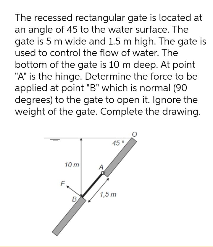 The recessed rectangular gate is located at
an angle of 45 to the water surface. The
gate is 5 m wide and 1.5 m high. The gate is
used to control the flow of water. The
bottom of the gate is 10 m deep. At point
"A" is the hinge. Determine the force to be
applied at point "B" which is normal (90
degrees) to the gate to open it. Ignore the
weight of the gate. Complete the drawing.
45°
10 m
A
F.
1,5 m
B.
