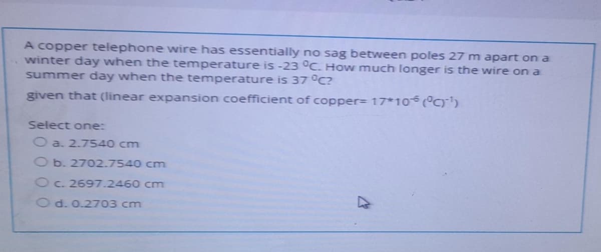 A copper telephone wire has essentially no sag between poles 27 m apart on a
winter day when the temperature is -23 °C. How much longer is the wire on a
summer day when the temperature is 37°C?
given that (linear expansion coefficient of copper3 17*10 )
Select one:
O a. 2.7540 cm
Ob. 2702.7540 cm
Oc. 2697.2460 cm
O d. 0.2703 cm
