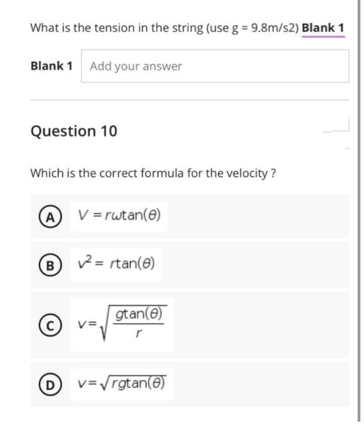 What is the tension in the string (use g = 9.8m/s2) Blank 1
Blank 1 Add your answer
Question 10
Which is the correct formula for the velocity ?
A
V = rwtan(e)
B
2 = rtan(e)
gtan(e)
(c) v=.
C
r
D
v=Vrgtan(e)
