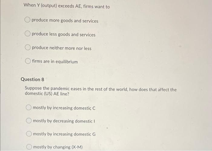 When Y (output) exceeds AE, firms want to
produce more goods and services
produce less goods and services
produce neither more nor less
O firms are in equilibrium
Question 8
Suppose the pandemic eases in the rest of the world, how does that affect the
domestic (US) AE line?
mostly by increasing domestic C
mostly by decreasing domestic I
mostly by increasing domestic G
Omostly by changing (X-M)
