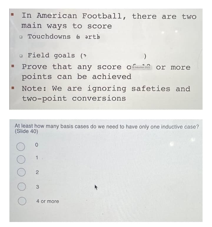 In American Football, there are two
main ways to score
o Touchdowns 6 rts
o Field goals (>
Prove that any Score O nduetion 2022
or more
points can be achieved
Note: We are ignoring safeties and
two-point conversions
At least how many basis cases do we need to have only one inductive case?
(Slide 40)
1
O 3
4 or more
