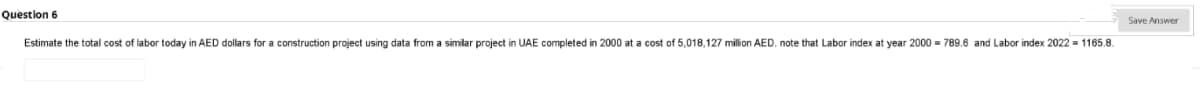 Question 6
Save Answer
Estimate the total cost of labor today in AED dollars for a construction project using data from a similar project in UAE completed in 2000 at a cost of 5,018,127 million AED. note that Labor index at year 2000 = 789.6 and Labor index 2022 = 1165.8.
