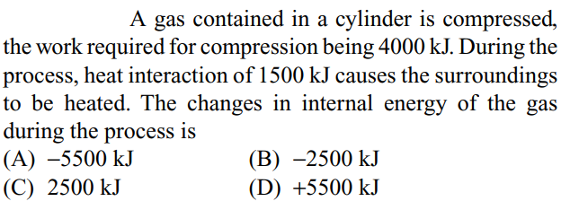 A gas contained in a cylinder is compressed,
the work required for compression being 4000 kJ. During the
process, heat interaction of 1500 kJ causes the surroundings
to be heated. The changes in internal energy of the gas
during the process is
(A) –5500 kJ
(C) 2500 kJ
(В) —2500 kJ
(D) +5500 kJ
