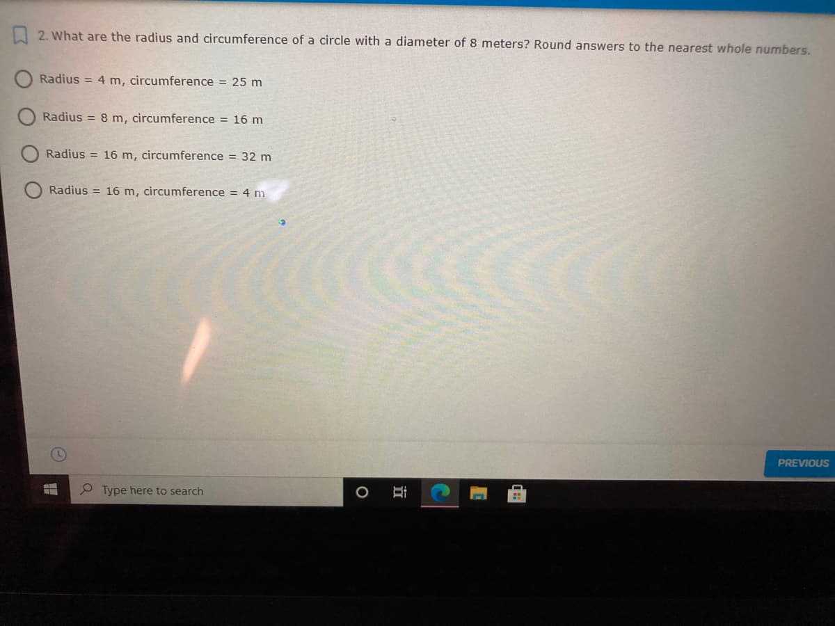 I 2. What are the radius and circumference of a circle with a diameter of 8 meters? Round answers to the nearest whole numbers.
Radius = 4 m, circumference = 25 m
Radius = 8 m, circumference = 16 m
Radius = 16 m, circumference = 32 m
Radius = 16 m, circumference = 4 m
PREVIOUS
P Type here to search
近
