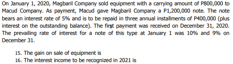 On January 1, 2020, Magbaril Company sold equipment with a carrying amount of P800,000 to
Macud Company. As payment, Macud gave Magbaril Company a P1,200,000 note. The note
bears an interest rate of 5% and is to be repaid in three annual installments of P400,000 (plus
interest on the outstanding balance). The first payment was received on December 31, 2020.
The prevailing rate of interest for a note of this type at January 1 was 10% and 9% on
December 31.
15. The gain on sale of equipment is
16. The interest income to be recognized in 2021 is
