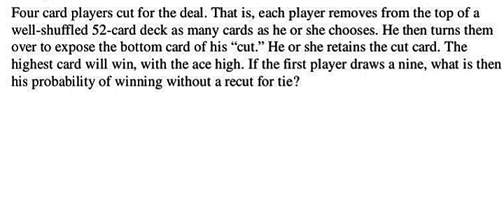 Four card players cut for the deal. That is, each player removes from the top of a
well-shuffled 52-card deck as many cards as he or she chooses. He then turns them
over to expose the bottom card of his "cut." He or she retains the cut card. The
highest card will win, with the ace high. If the first player draws a nine, what is then
his probability of winning without a recut for tie?
