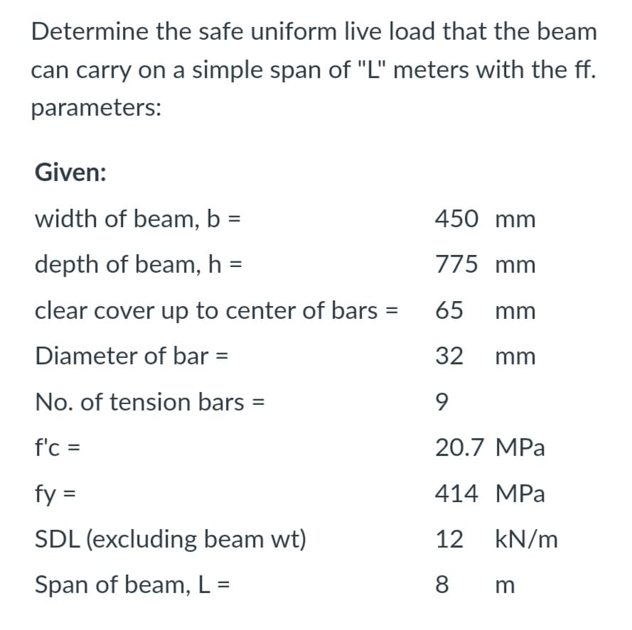 Determine the safe uniform live load that the beam
can carry on a simple span of "L" meters with the ff.
parameters:
Given:
width of beam, b =
450 mm
depth of beam, h :
775 mm
clear cover up to center of bars =
65 mm
Diameter of bar
32 mm
No. of tension bars
9
f'c =
20.7 MPa
fy =
414 MPa
SDL (excluding beam wt)
12 kN/m
Span of beam, L =
8
m
