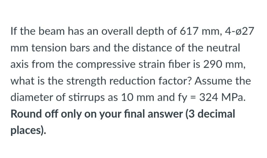 If the beam has an overall depth of 617 mm, 4-ø27
mm tension bars and the distance of the neutral
axis from the compressive strain fiber is 290 mm,
what is the strength reduction factor? Assume the
diameter of stirrups as 10 mm and fy = 324 MPa.
%3D
Round off only on your final answer (3 decimal
places).
