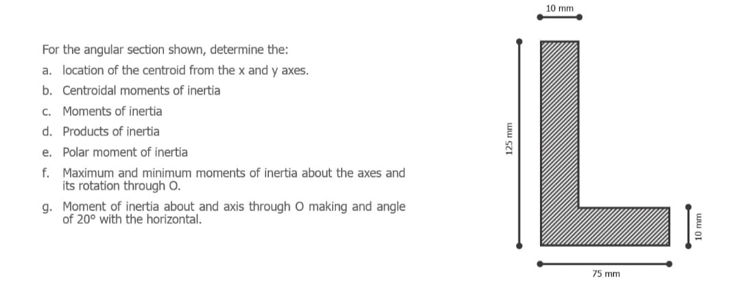 10 mm
For the angular section shown, determine the:
a. location of the centroid from the x and y axes.
b. Centroidal moments of inertia
c. Moments of inertia
d. Products of inertia
e. Polar moment of inertia
f. Maximum and minimum moments of inertia about the axes and
its rotation through O.
g. Moment of inertia about and axis through O making and angle
of 20° with the horizontal.
75 mm
125 mm
ww or
