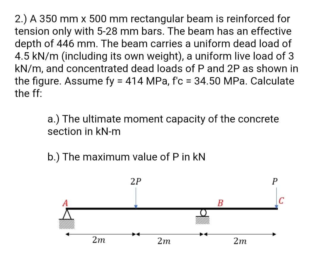 2.) A 350 mm x 500 mm rectangular beam is reinforced for
tension only with 5-28 mm bars. The beam has an effective
depth of 446 mm. The beam carries a uniform dead load of
4.5 kN/m (including its own weight), a uniform live load of 3
kN/m, and concentrated dead loads of P and 2P as shown in
the figure. Assume fy = 414 MPa, f'c = 34.50 MPa. Calculate
the ff:
%3D
a.) The ultimate moment capacity of the concrete
section in kN-m
b.) The maximum value of P in kN
2P
A
B
2m
2m
2m
