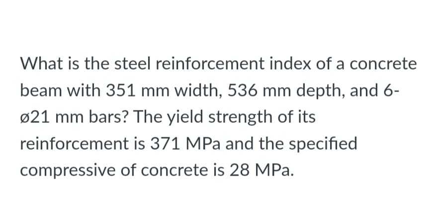 What is the steel reinforcement index of a concrete
beam with 351 mm width, 536 mm depth, and 6-
ø21 mm bars? The yield strength of its
reinforcement is 371 MPa and the specified
compressive of concrete is 28 MPa.
