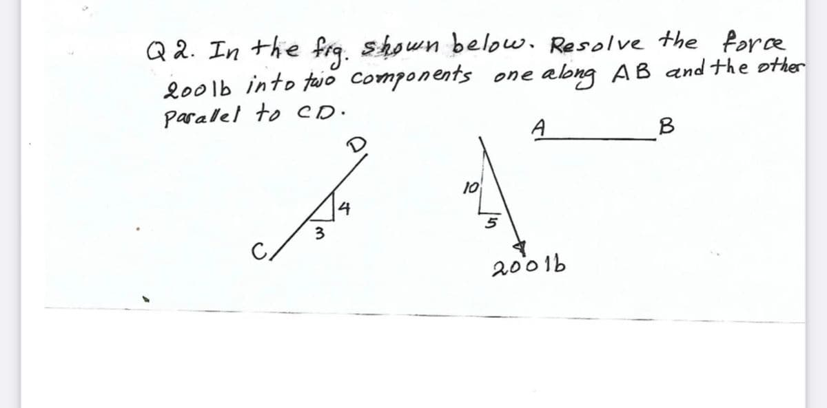 Q 2. In the frq. shown below. Resolve the force
200lb into tajo components one along AB and the other
parallel to eD.
A
B
10
3
5
2001b
