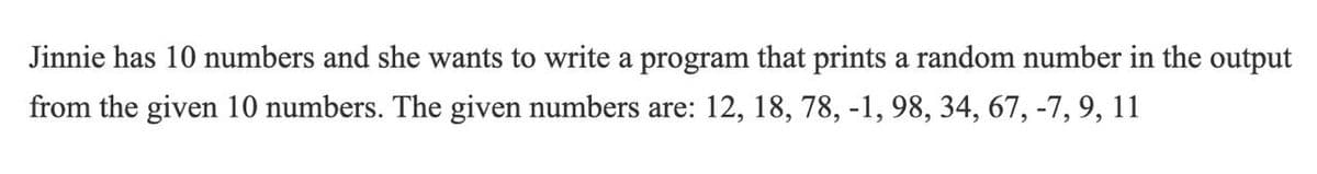 Jinnie has 10 numbers and she wants to write a program that prints a random number in the output
from the given 10 numbers. The given numbers are: 12, 18, 78, -1, 98, 34, 67, -7, 9, 11
