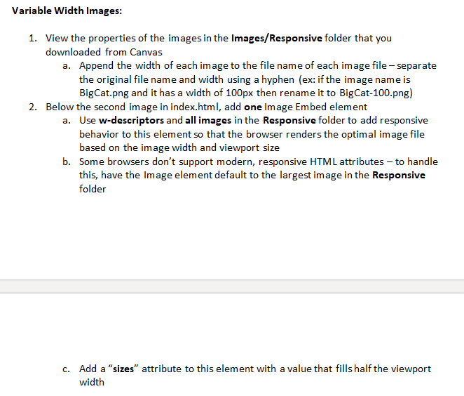 Variable Width Images:
1. View the properties of the images in the Images/Responsive folder that you
downloaded from Canvas
a. Append the width of each image to the file name of each image file - separate
the original file name and width using a hyphen (ex: if the image name is
BigCat.png and it has a width of 100px then rename it to BigCat-100.png)
2. Below the second image in index.html, add one Image Embed element
a. Use w-descriptors and all images in the Responsive folder to add responsive
behavior to this element so that the browser renders the optimal image file
based on the image width and viewport size
b. Some browsers don't support modern, responsive HTML attributes – to handle
this, have the Image element default to the largest image in the Responsive
folder
c. Add a "sizes" attribute to this element with a value that fills half the viewport
width
