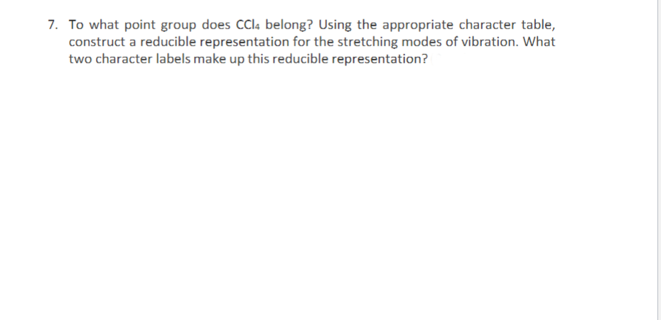 7. To what point group does CCI4 belong? Using the appropriate character table,
construct a reducible representation for the stretching modes of vibration. What
two character labels make up this reducible representation?
