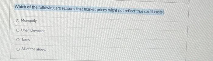 Which of the following are reasons that market prices might not reflect true social costs?
O Monopoly
O Unemployment
O Taxes
O All of the above.
