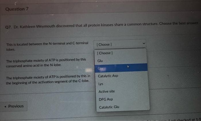 Question 7
97. Dr. Kathleen Weymouth discovered that all protein kinases share a common structure. Choose the best answer
This is located between the N-terminal and C-terminal
[Choose ]
lobes.
|Choose ]
The triphosphate moiety of ATP is positioned by this
conserved amino acid in the N-lobe.
Glu
Gin
The triphosphate moiety of ATP is positioned by this in
the beginning of the activation segment of the C-lobe.
Catalytic Asp
Lys
Active site
DFG Asp
« Previous
Catalytic Glu
cherked at 1:5
