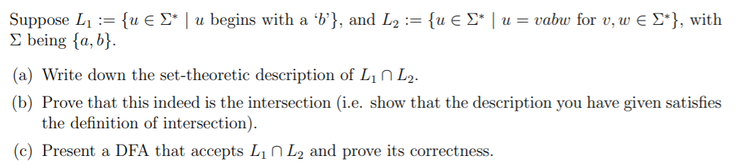 Suppose L1 := {u E £* | u begins with a 'b'}, and L2 := {u E E* | u = vabw for v, w E E*}, with
E being {a, b}.
(a) Write down the set-theoretic description of L1 N L2.
(b) Prove that this indeed is the intersection (i.e. show that the description you have given satisfies
the definition of intersection).
(c) Present a DFA that accepts L1 N L2 and prove its correctness.
