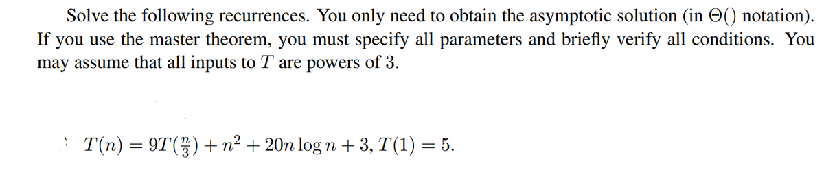 Solve the following recurrences. You only need to obtain the asymptotic solution (in O() notation).
If you use the master theorem, you must specify all parameters and briefly verify all conditions. You
may assume that all inputs to T are powers of 3.
T(n) = 9T() + n² + 20n log n + 3, T(1) = 5.
