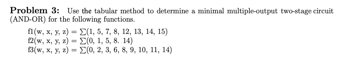 Problem 3: Use the tabular method to determine a minimal multiple-output two-stage circuit
(AND-OR) for the following functions.
fi (w, x, у, z) — L(1, 5, 7, 8, 12, 13, 14, 15)
[2(w, х, у, z) %3 2(0, 1, 5, 8. 14)
3 (w, х, у, z) — 2(0, 2, 3, 6, 8, 9, 10, 11, 14)
