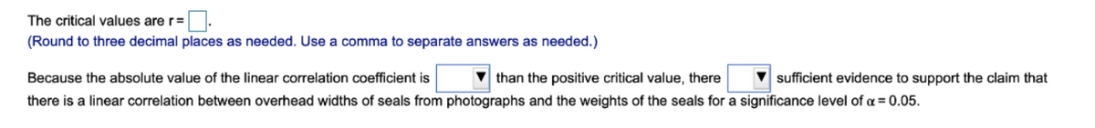 The critical values are r=
(Round to three decimal places as needed. Use a comma to separate answers as needed.)
Because the absolute value of the linear correlation coefficient is
V than the positive critical value, there
V sufficient evidence to support the claim that
there is a linear correlation between overhead widths of seals from photographs and the weights of the seals for a significance level of a = 0.05.
