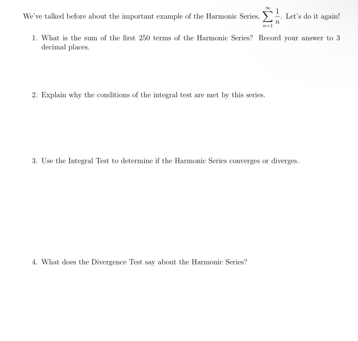 We've talked before about the important example of the Harmonic Series,
78
n=1
2. Explain why the conditions of the integral test are met by this series.
4. What does the Divergence Test say about the Harmonic Series?
1
1. What is the sum of the first 250 terms of the Harmonic Series? Record your answer to 3
decimal places.
Let's do it again!
3. Use the Integral Test to determine if the Harmonic Series converges or diverges.