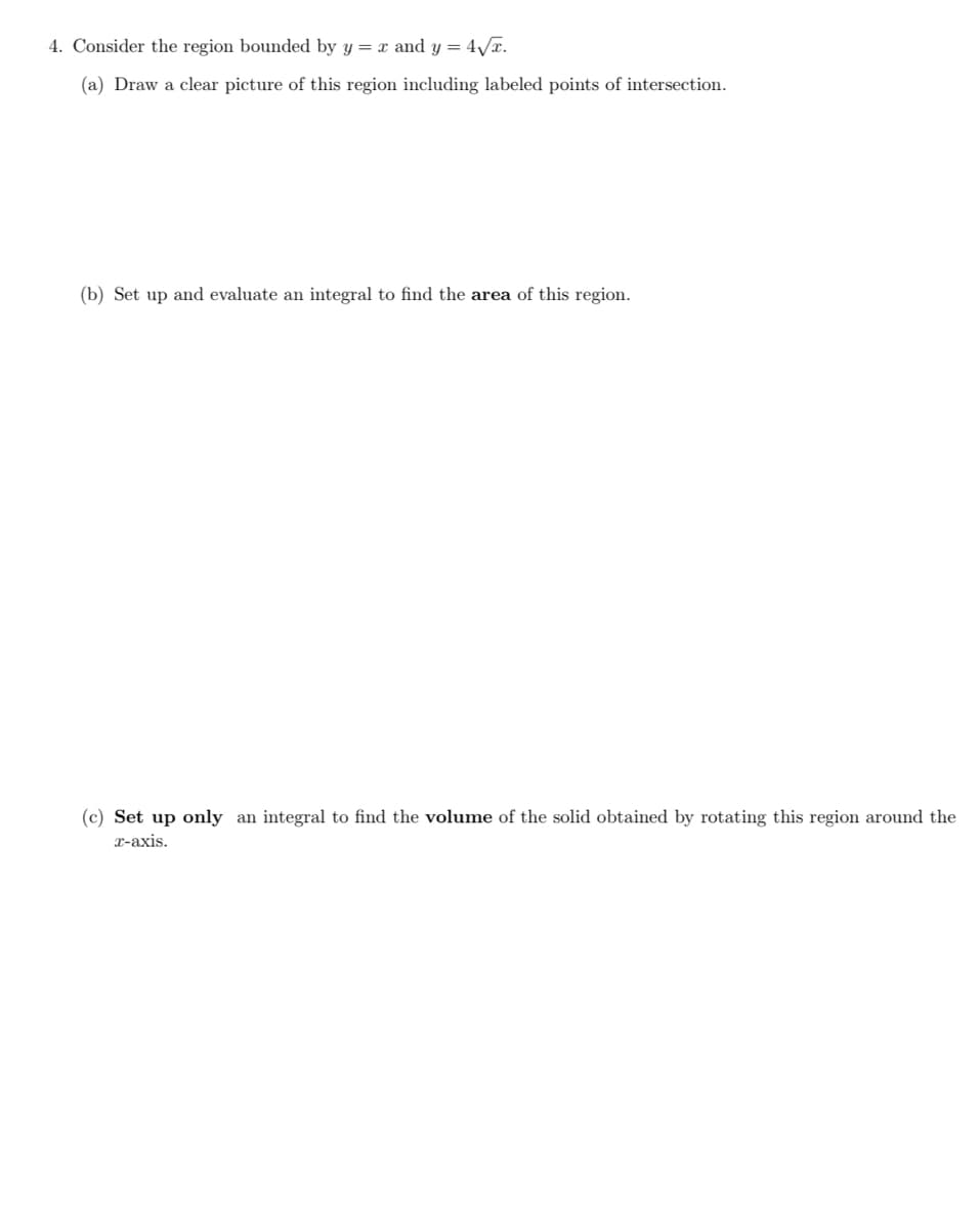 4. Consider the region bounded by y = x and y = 4√x.
(a) Draw a clear picture of this region including labeled points of intersection.
(b) Set up and evaluate an integral to find the area of this region.
(c) Set up only an integral to find the volume of the solid obtained by rotating this region around the
x-axis.