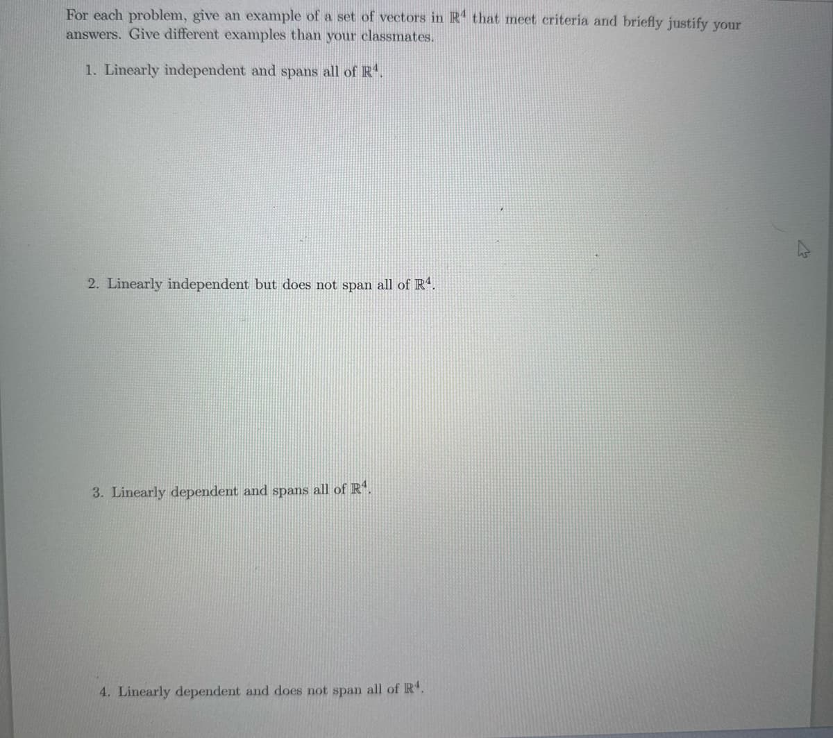 For each problem, give an example of a set of vectors in R4 that meet criteria and briefly justify your
answers. Give different examples than your classmates.
1. Linearly independent and spans all of R¹.
2. Linearly independent but does not span all of R4.
3. Linearly dependent and spans all of R¹.
4. Linearly dependent and does not span all of R4.