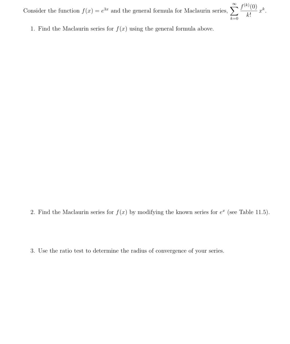 Consider the function f(x) = e³ and the general formula for Maclaurin series,
1. Find the Maclaurin series for f(x) using the general formula above.
k=0
3. Use the ratio test determine the radius of convergence of your seri
f(k) (0)
k!
xk
2. Find the Maclaurin series for f(x) by modifying the known series for e* (see Table 11.5).