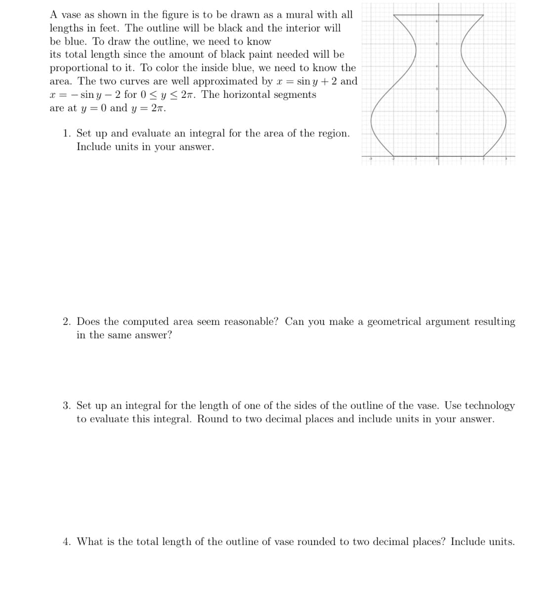 A vase as shown in the figure is to be drawn as a mural with all
lengths in feet. The outline will be black and the interior will
be blue. To draw the outline, we need to know
its total length since the amount of black paint needed will be
proportional to it. To color the inside blue, we need to know the
area. The two curves are well approximated by x = siny + 2 and
x = -siny - 2 for 0 ≤ y ≤ 2. The horizontal segments
are at y = 0 and y = 2π.
1. Set up and evaluate an integral for the area of the region.
Include units in your answer.
2. Does the computed area seem reasonable? Can you make a geometrical argument resulting
in the same answer?
3. Set up an integral for the length of one of the sides of the outline of the vase. Use technology
to evaluate this integral. Round to two decimal places and include units in your answer.
4. What is the total length of the outline of vase rounded to two decimal places? Include units.