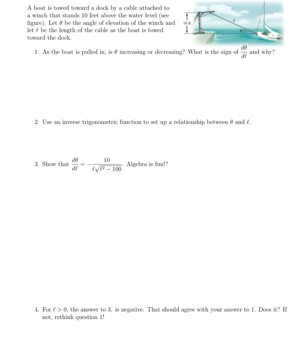 A boat is towed toward a dock by a cable attached to
a winch that stands 10 feet above the water level (see
figure). Let be the angle of elevation of the winch and
let be the length of the cable as the boat is towed
toward the dock.
1. As the boat is pulled in, is increasing or decreasing? What is the sign of and why?
de
de
2. Use an inverse trigonometric function to set up a relationship between 0 and l.
3. Show that
de
dl
10 ft
10
√²-100
Algebra is fun!?
4. For > 0, the answer to 3. is negative. That should agree with your answer to 1. Does it? If
not, rethink question 1!