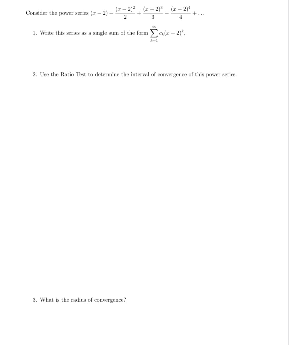 Consider the power series (x-2)
(x - 2)²
2
+
(x - 2)³
3
3. What is the radius of convergence?
(x - 2)¹
4
1. Write this series as a single sum of the form Σck. (x-2)^.
k=1
+...
2. Use the Ratio Test to determine the interval of convergence of this power series.