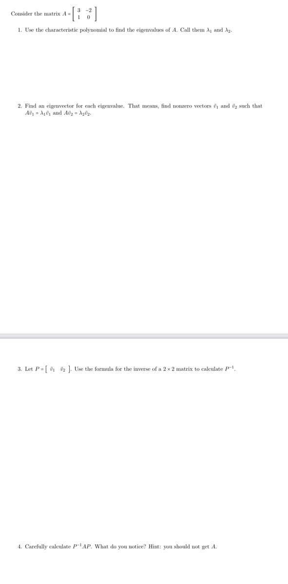 [3]
1. Use the characteristic polynomial to find the eigenvalues of A. Call them A₁ and A₂.
Consider the matrix A=
2. Find an eigenvector for each eigenvalue. That means, find nonzero vectors ₁ and 2 such that.
A₁ A₁₁ and Av₂ = √₂0¹₂.
3. Let P=[12]. Use the formula for the inverse of a 2 x 2 matrix to calculate P-¹.
4. Carefully calculate P-¹AP. What do you notice? Hint: you should not get A.