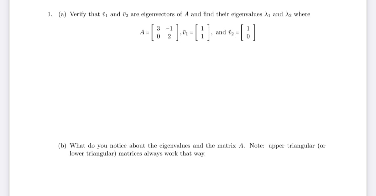 1. (a) Verify that ₁ and 2 are eigenvectors of A and find their eigenvalues A₁ and A2 where
3
4- [8
A =
[B]
0
-1
[B]
,0₁ =
and U₂ =
(b) What do you notice about the eigenvalues and the matrix A. Note: upper triangular (or
lower triangular) matrices always work that way.