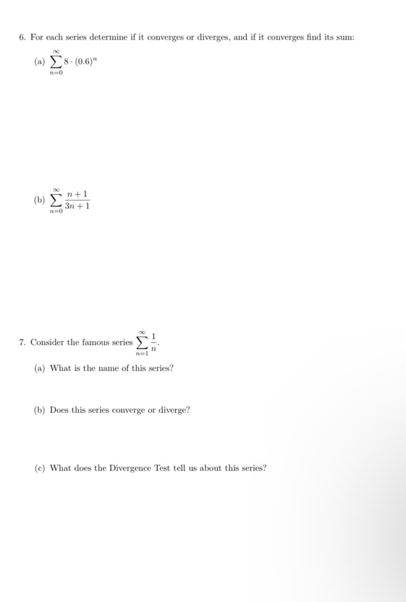 6. For each series determine if it converges or diverges, and if it converges find its sum:
(a) Σ8. (0.6)"
n=0
(b)
8
n=0
n+1
3n+ 1
7. Consider the famous series
n=1
1
(a) What is the name of this series?
(b) Does this series converge or diverge?
(c) What does the Divergence Test tell us about this series?