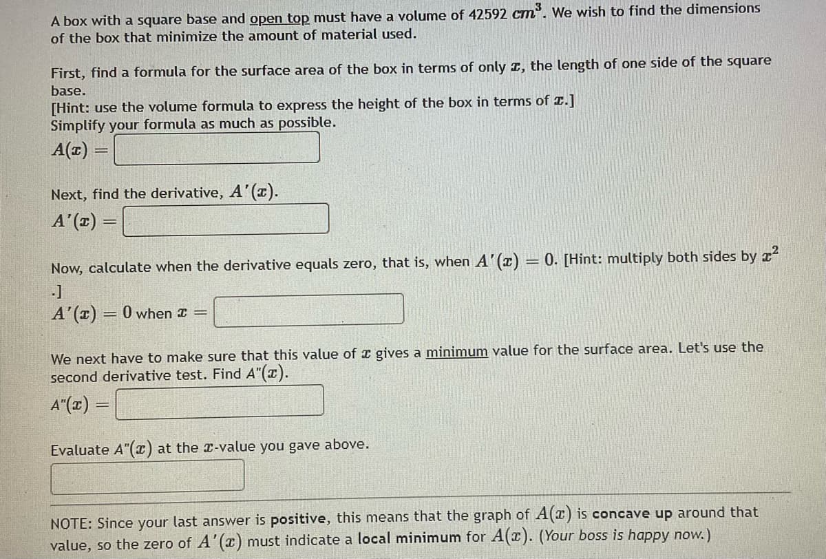 A box with a square base and open top must have a volume of 42592 cm³. We wish to find the dimensions
of the box that minimize the amount of material used.
First, find a formula for the surface area of the box in terms of only , the length of one side of the square
base.
[Hint: use the volume formula to express the height of the box in terms of z.]
Simplify your formula as much as possible.
A(z) =
Next, find the derivative, A'(x).
A'(x)
Now, calculate when the derivative equals zero, that is, when A'(x) = 0. [Hint: multiply both sides by ²
-]
A'(x) = 0 when I =
We next have to make sure that this value of a gives a minimum value for the surface area. Let's use the
second derivative test. Find A"(x).
A"(x) =
Evaluate A"(x) at the x-value you gave above.
NOTE: Since your last answer is positive, this means that the graph of A(z) is concave up around that
value, so the zero of A'(x) must indicate a local minimum for A(x). (Your boss is happy now.)