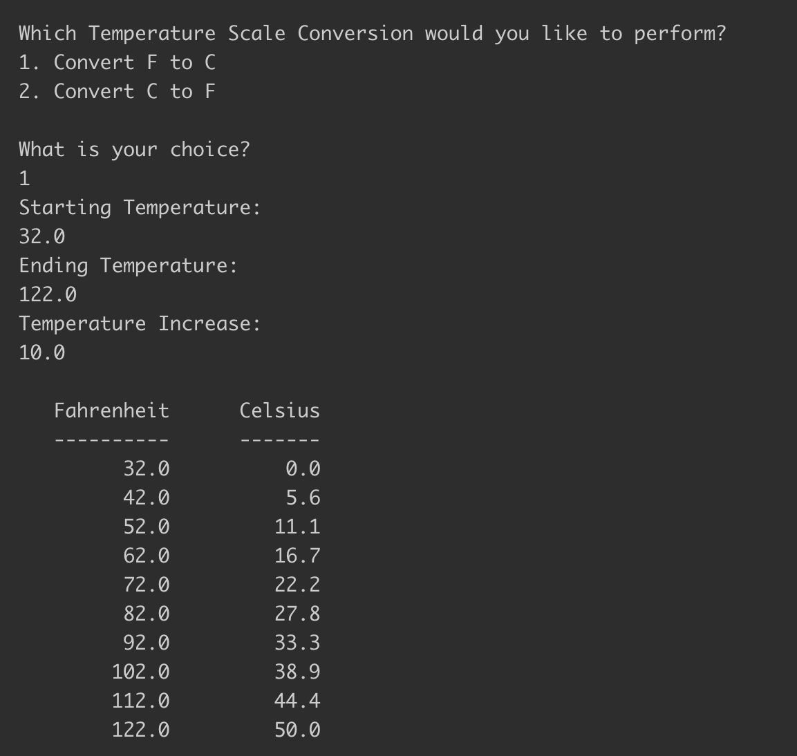 Which Temperature Scale Conversion would you like to perform?
1. Convert F to C
2. Convert C to F
What is your choice?
1
Starting Temperature:
32.0
Ending Temperature:
122.0
Temperature Increase:
10.0
Fahrenheit
Celsius
32.0
0.0
42.0
5.6
52.0
11.1
62.0
16.7
72.0
22.2
82.0
27.8
92.0
33.3
102.0
38.9
112.0
44.4
122.0
50.0
