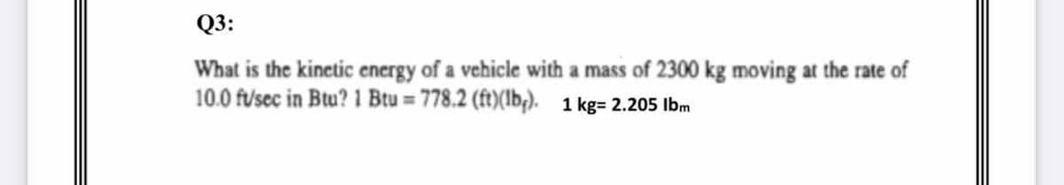 Q3:
What is the kinetic energy of a vehicle with a mass of 2300 kg moving at the rate of
10.0 f/'sec in Btu? 1 Btu = 778.2 (ft)(lb). 1 kg= 2.205 Ibm
