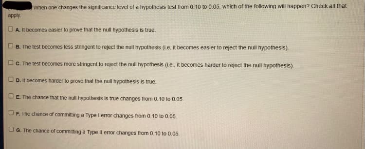 When one changes the significance level of a hypothesis test from 0.10 to 0.05, which of the following will happen? Check all that
apply.
A. It becomes easier to prove that the null hypothesis is true.
B. The test becomes less stringent to reject the null hypothesis (i.e. it becomes easier to reject the null hypothesis)
C. The test becomes more stringent to reject the null hypothesis (i.e., it becomes harder to reject the null hypothesis)
D. It becomes harder to prove that the null hypothesis is true.
E. The chance that the null hypothesis is true changes from 0.10 to 0.05.
UF. The chance of committing a Type I error changes from 0.10 to 0.05.
G. The chance of committing a Type Il error changes from 0.10 to 0.05.
