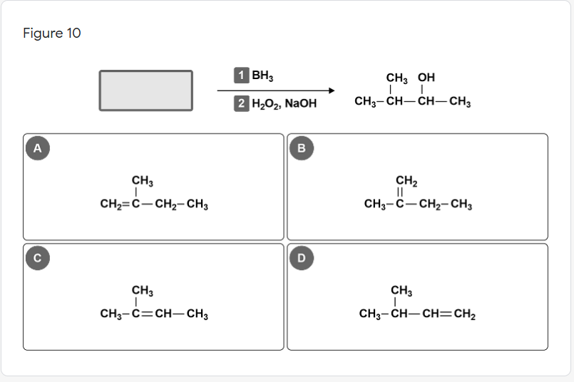 Figure 10
1 BH3
CH3 OH
2 H202, NaOH
CH3- CH-CH– CH3
A
B
CH2
||
CH3-C-CH2- CH3
CH3
CH2=C-CH2- CH3
C
D
CH3
CH3
CH3-C=CH- CH3
CH3- CH-CH=CH2
