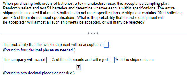 When purchasing bulk orders of batteries, a toy manufacturer uses this acceptance sampling plan:
Randomly select and test 51 batteries and determine whether each is within specifications. The entire
shipment is accepted if at most 3 batteries do not meet specifications. A shipment contains 7000 batteries,
and 2% of them do not meet specifications. What is the probability that this whole shipment will
be accepted? Will almost all such shipments be accepted, or will many be rejected?
The probability that this whole shipment will be accepted is
(Round to four decimal places as needed.)
The company will accept % of the shipments and will reject% of the shipments, so
(Round to two decimal places as needed.)