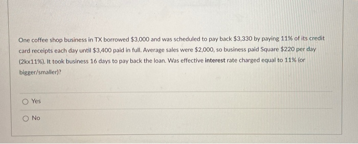 One coffee shop business in TX borrowed $3,000 and was scheduled to pay back $3,330 by paying 11% of its credit
card receipts each day until $3,400 paid in full. Average sales were $2,000, so business paid Square $220 per day
(2kx11%). It took business 16 days to pay back the loan. Was effective interest rate charged equal to 11% (or
bigger/smaller)?
O Yes
O No