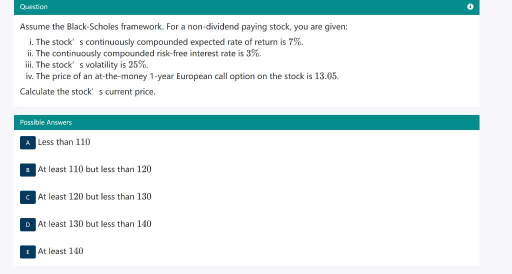 Question
Assume the Black-Scholes framework. For a non-dividend paying stock, you are given:
i. The stock's continuously compounded expected rate of return is 7%.
ii. The continuously compounded risk-free interest rate is 3%.
iii. The stock' s volatility is 25%.
iv. The price of an at-the-money 1-year European call option on the stock is 13.05.
Calculate the stock' s current price.
Possible Answers
A Less than 110
B At least 110 but less than 120
c At least 120 but less than 130
D At least 130 but less than 140
E At least 140
i