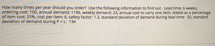 How many times per year should you order? Use the following information to find out. Lead time: 6 weeks,
ordering cost: 100, annual demand: 1196, weekly demand: 23, annual cost to carry one item, stated as a percentage
of item cost: 25%, cost per item: 6, safety factor: 1.3, standard deviation of demand during lead time: 50, standard
deviation of demand during P + L: 134