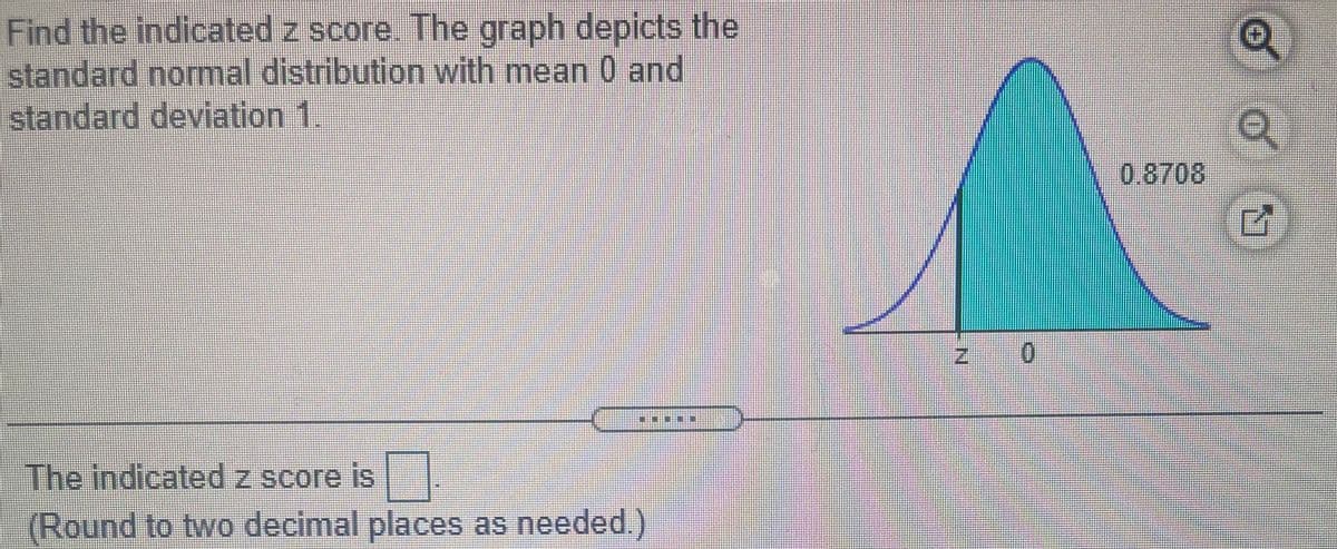 Find the indicated z score. The graph depicts the
standard normal distribution with mean 0 and
standard deviation 1.
0.8708
The indicated z score is
(Round to two decimal places as needed.)
