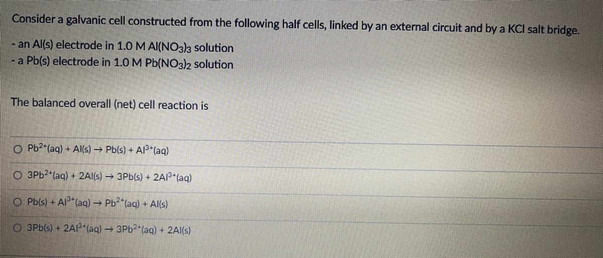 Consider a galvanic cell constructed from the following half cells, linked by an external circuit and by a KCI salt bridge.
- an Al(s) electrode in 1.0 M Al(NO3)3 solution
-a Pb(s) electrode in 1.0 M Pb(NO3)2 solution
The balanced overall (net) cell reaction is
O Pb2 (aq) + Al(s) Pb(s) + Al3*(aq)
O 3PB2 (aq) + 2Al(s) 3Pb(s) + 2AI3*(aq)
O Pb(s) + Al (aq) Pb (aq) + Al(s)
O 3Pb(s) +2A"(aq) 3PB2 (aq) + 2Al(s)
