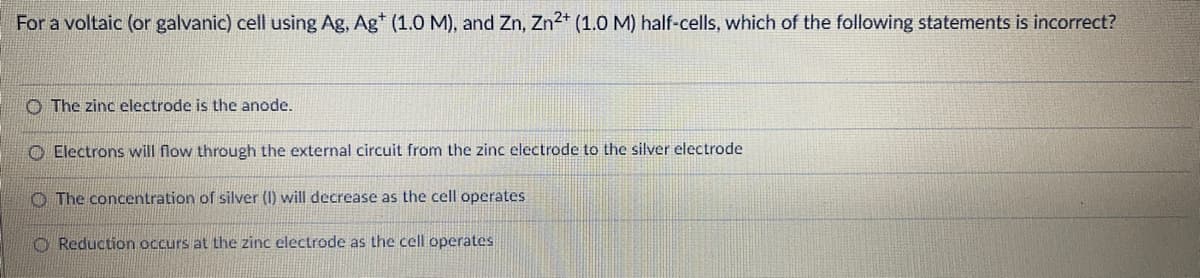 For a voltaic (or galvanic) cell using Ag, Ag* (1.0 M), and Zn, Zn2+ (1.0 M) half-cells, which of the following statements is incorrect?
O The zinc electrode is the anode.
O Electrons will flow through the external circuit from the zinc electrode to the silver electrode
O The concentration of silver (I) will decrease as the cell operates
O Reduction occurs at the zinc electrode as the cell operates
