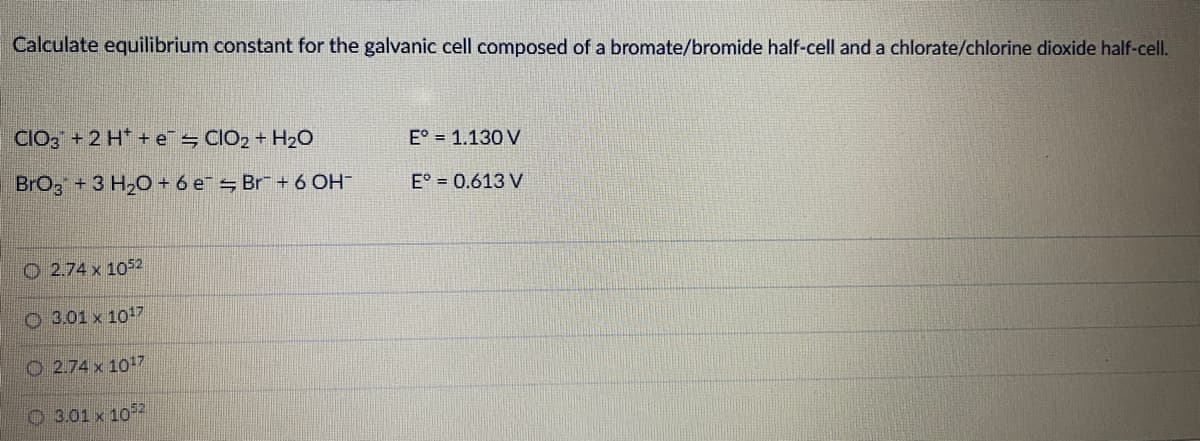 Calculate equilibrium constant for the galvanic cell composed of a bromate/bromide half-cell and a chlorate/chlorine dioxide half-cell.
CIO, + 2 H* + e CIO2 + H2O
E° = 1.130 V
BrOg + 3 H20 + 6 e = Br + 6 OH
E° = 0.613 V
O 2.74 x 1052
O 3.01 x 1017
O 2.74 x 1017
O 3.01 x 102
