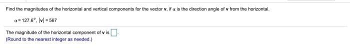 Find the magnitudes of the horizontal and vertical components for the vector v, if a is the direction angle of v from the horizontal.
a = 127.6°. v| = 567
The magnitude of the horizontal component of v is
(Round to the nearest integer as needed.)
